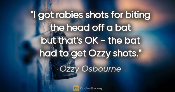 Ozzy Osbourne quote: "I got rabies shots for biting the head off a bat but that's OK..."