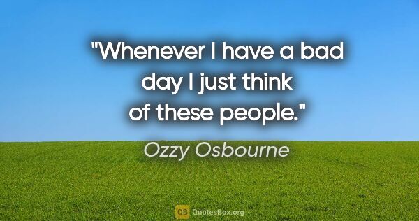 Ozzy Osbourne quote: "Whenever I have a bad day I just think of these people."