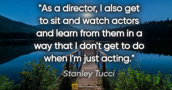 Stanley Tucci quote: "As a director, I also get to sit and watch actors and learn..."