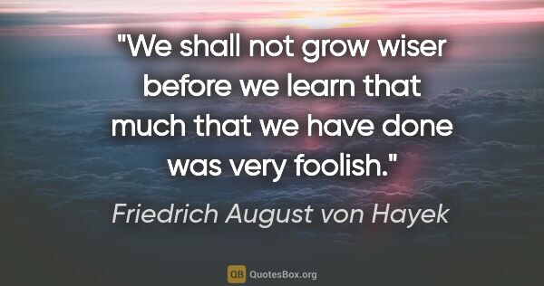 Friedrich August von Hayek quote: "We shall not grow wiser before we learn that much that we have..."