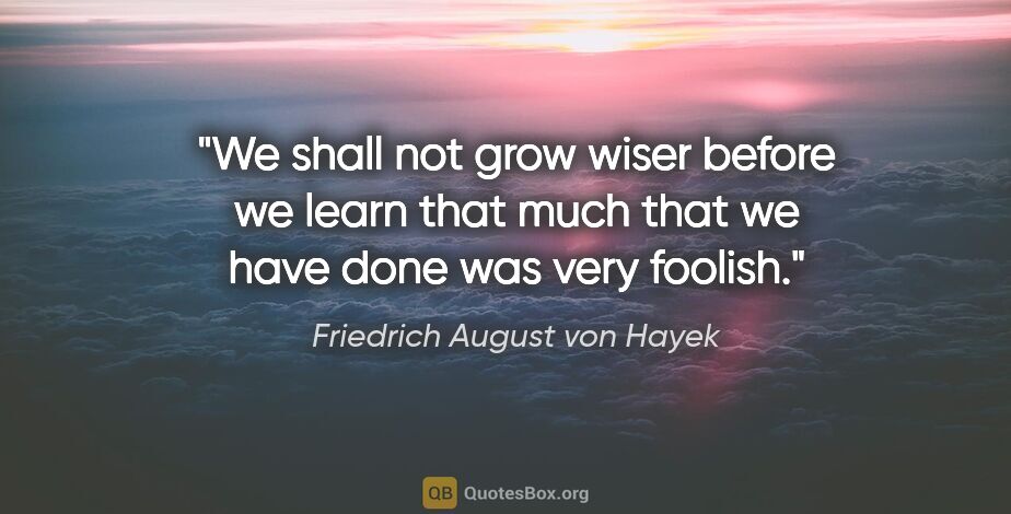 Friedrich August von Hayek quote: "We shall not grow wiser before we learn that much that we have..."