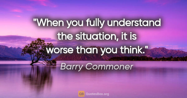 Barry Commoner quote: "When you fully understand the situation, it is worse than you..."