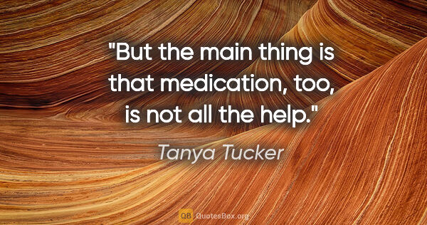 Tanya Tucker quote: "But the main thing is that medication, too, is not all the help."