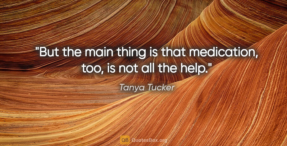 Tanya Tucker quote: "But the main thing is that medication, too, is not all the help."