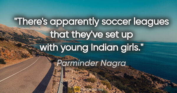 Parminder Nagra quote: "There's apparently soccer leagues that they've set up with..."