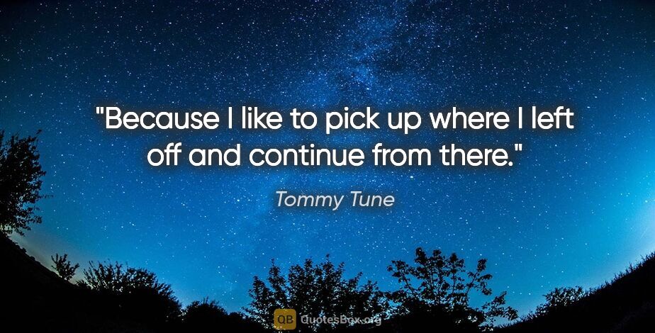 Tommy Tune quote: "Because I like to pick up where I left off and continue from..."