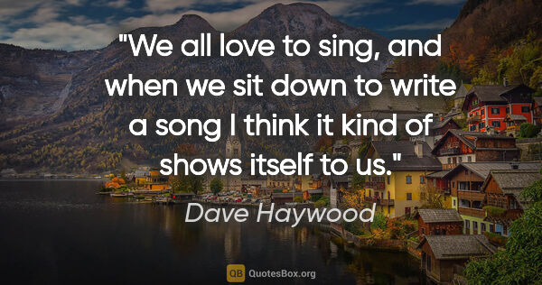 Dave Haywood quote: "We all love to sing, and when we sit down to write a song I..."