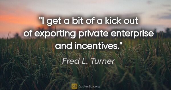 Fred L. Turner quote: "I get a bit of a kick out of exporting private enterprise and..."