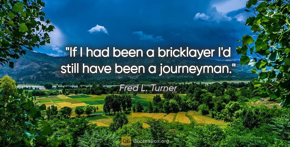 Fred L. Turner quote: "If I had been a bricklayer I'd still have been a journeyman."