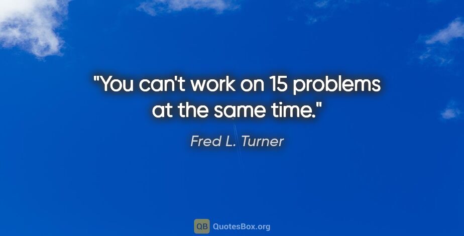 Fred L. Turner quote: "You can't work on 15 problems at the same time."