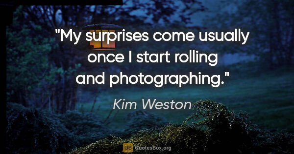 Kim Weston quote: "My surprises come usually once I start rolling and photographing."
