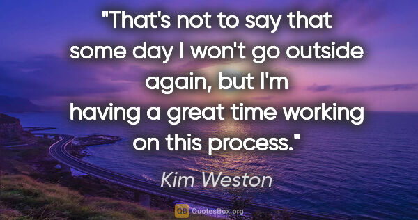 Kim Weston quote: "That's not to say that some day I won't go outside again, but..."