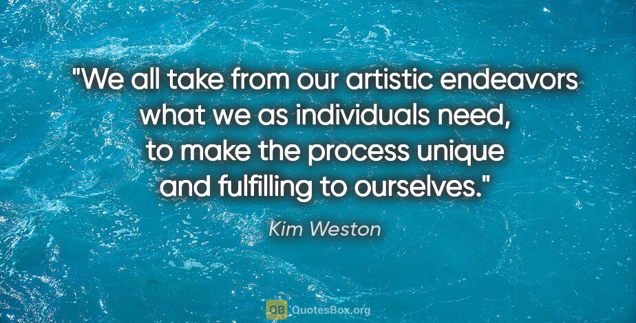 Kim Weston quote: "We all take from our artistic endeavors what we as individuals..."