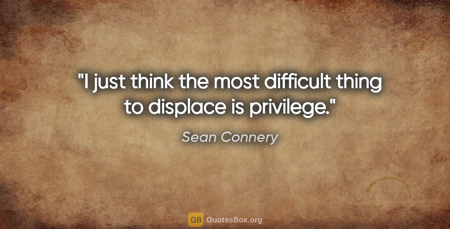 Sean Connery quote: "I just think the most difficult thing to displace is privilege."