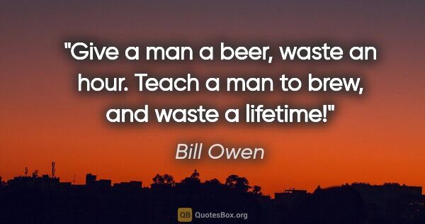 Bill Owen quote: "Give a man a beer, waste an hour. Teach a man to brew, and..."