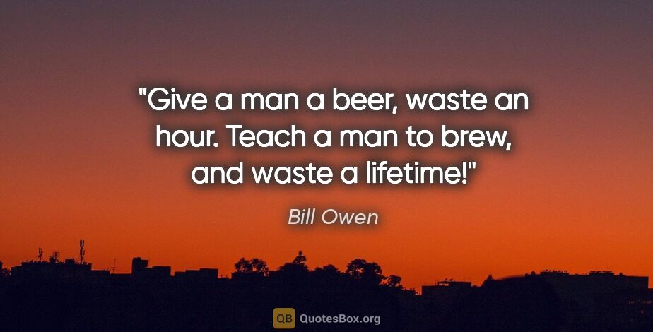 Bill Owen quote: "Give a man a beer, waste an hour. Teach a man to brew, and..."