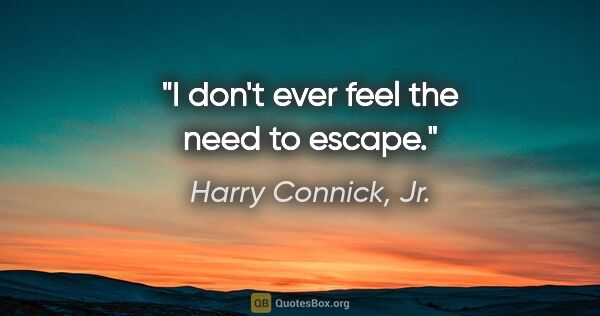 Harry Connick, Jr. quote: "I don't ever feel the need to escape."