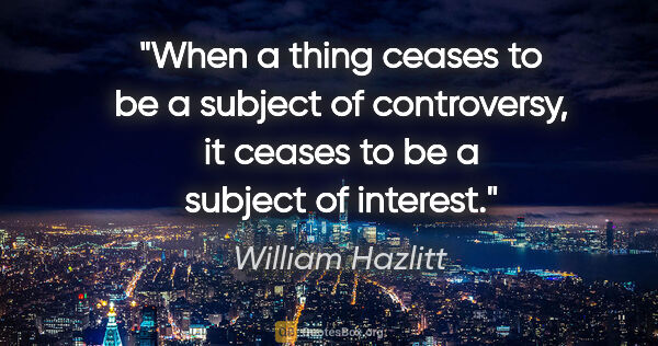 William Hazlitt quote: "When a thing ceases to be a subject of controversy, it ceases..."