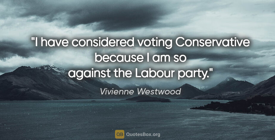Vivienne Westwood quote: "I have considered voting Conservative because I am so against..."