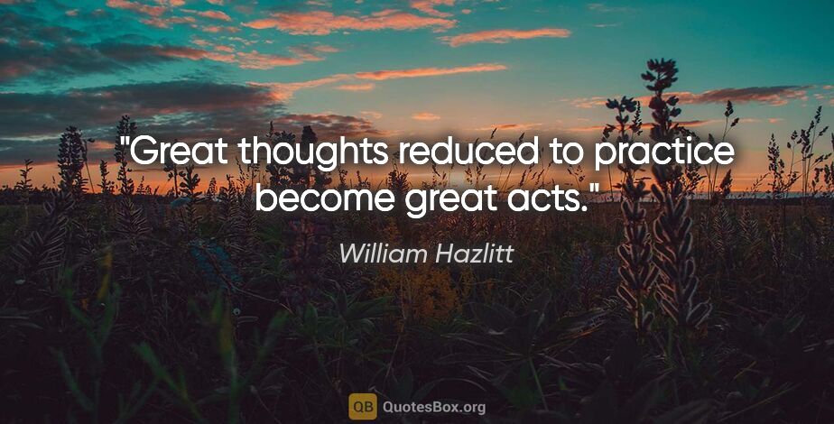 William Hazlitt quote: "Great thoughts reduced to practice become great acts."