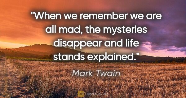 Mark Twain quote: "When we remember we are all mad, the mysteries disappear and..."