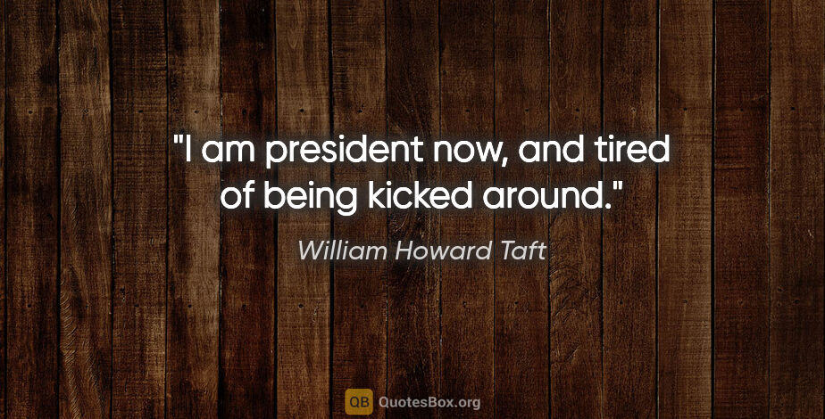 William Howard Taft quote: "I am president now, and tired of being kicked around."