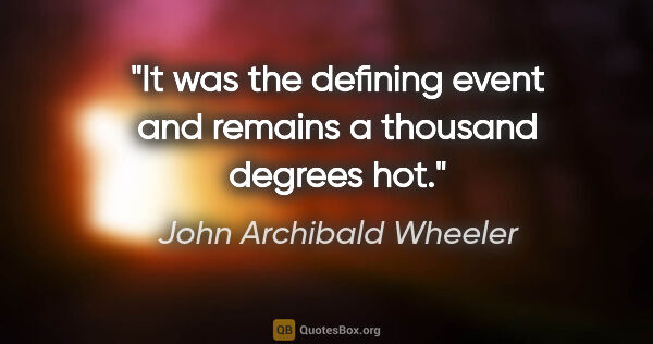 John Archibald Wheeler quote: "It was the defining event and remains a thousand degrees hot."