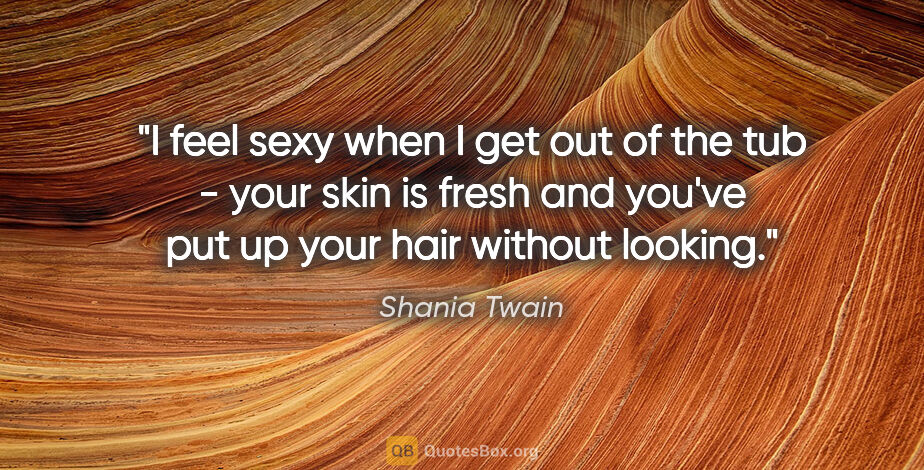 Shania Twain quote: "I feel sexy when I get out of the tub - your skin is fresh and..."