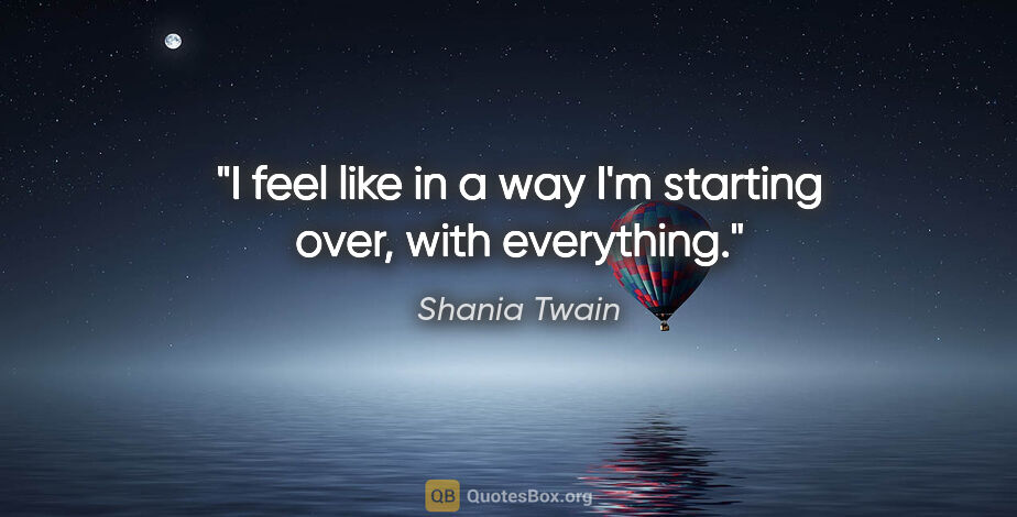 Shania Twain quote: "I feel like in a way I'm starting over, with everything."