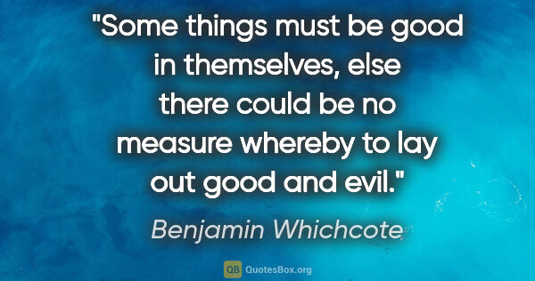 Benjamin Whichcote quote: "Some things must be good in themselves, else there could be no..."