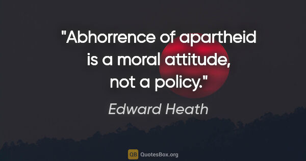 Edward Heath quote: "Abhorrence of apartheid is a moral attitude, not a policy."