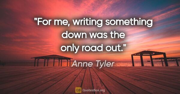 Anne Tyler quote: "For me, writing something down was the only road out."