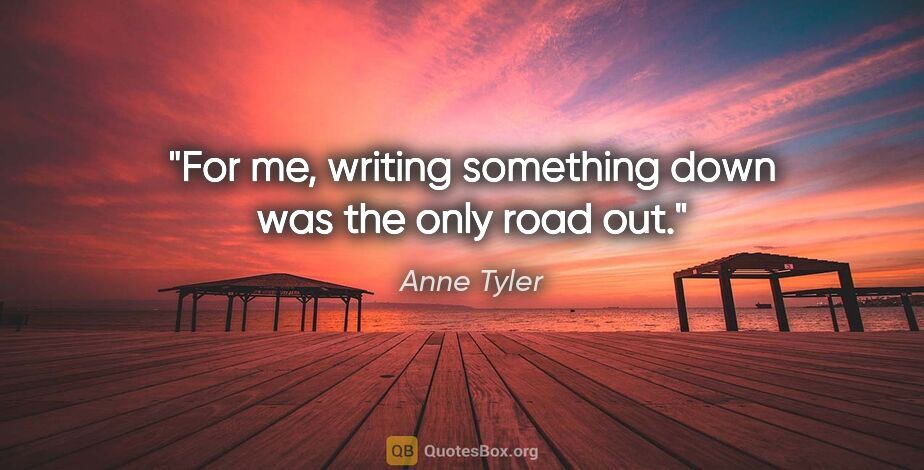 Anne Tyler quote: "For me, writing something down was the only road out."