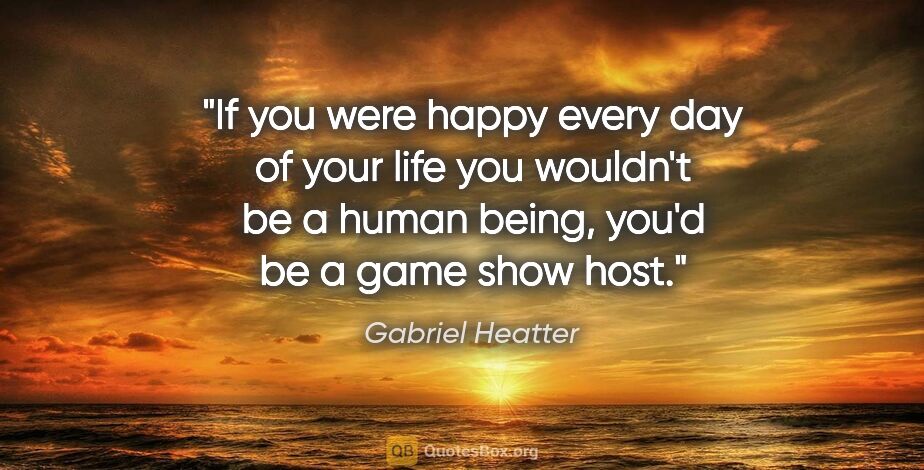 Gabriel Heatter quote: "If you were happy every day of your life you wouldn't be a..."