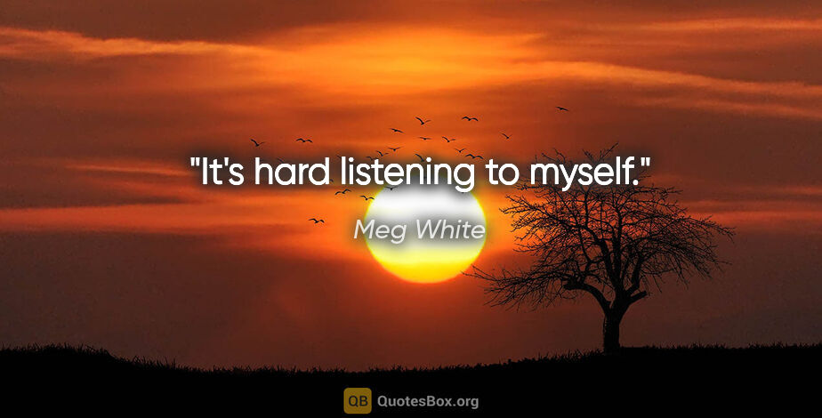Meg White quote: "It's hard listening to myself."