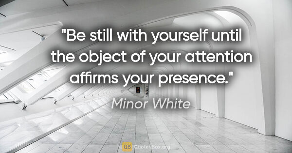 Minor White quote: "Be still with yourself until the object of your attention..."