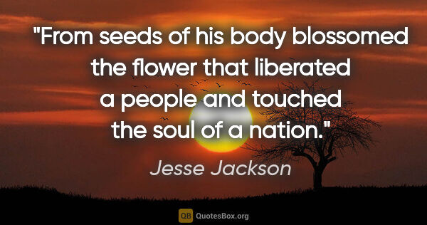 Jesse Jackson quote: "From seeds of his body blossomed the flower that liberated a..."