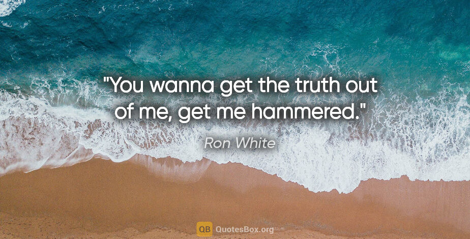Ron White quote: "You wanna get the truth out of me, get me hammered."