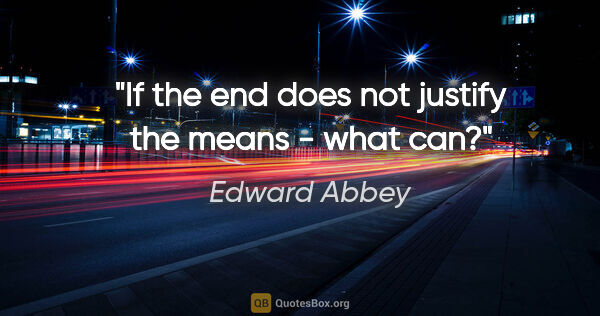 Edward Abbey quote: "If the end does not justify the means - what can?"