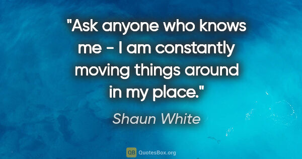 Shaun White quote: "Ask anyone who knows me - I am constantly moving things around..."