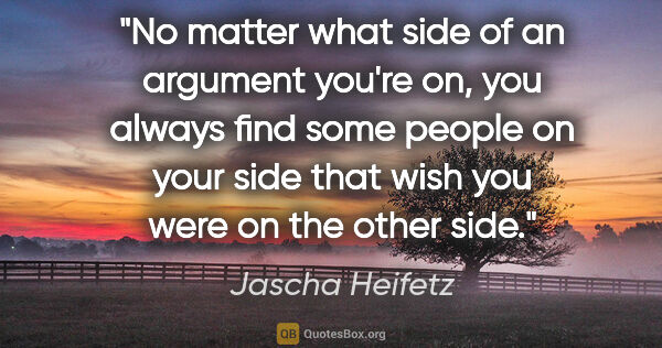 Jascha Heifetz quote: "No matter what side of an argument you're on, you always find..."