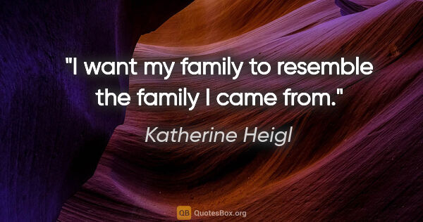Katherine Heigl quote: "I want my family to resemble the family I came from."
