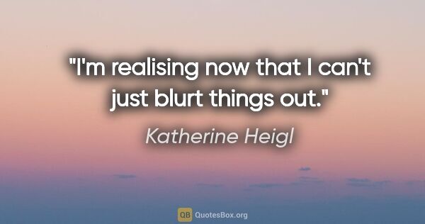 Katherine Heigl quote: "I'm realising now that I can't just blurt things out."
