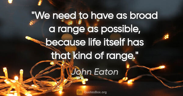 John Eaton quote: "We need to have as broad a range as possible, because life..."