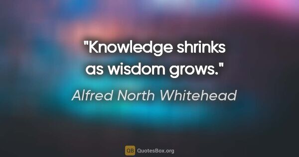 Alfred North Whitehead quote: "Knowledge shrinks as wisdom grows."