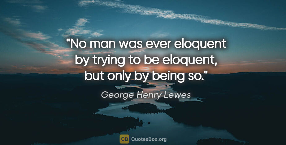 George Henry Lewes quote: "No man was ever eloquent by trying to be eloquent, but only by..."