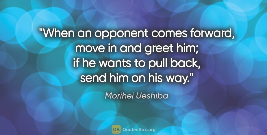 Morihei Ueshiba quote: "When an opponent comes forward, move in and greet him; if he..."