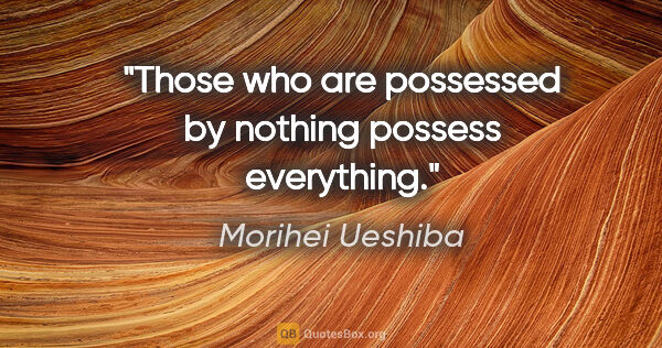 Morihei Ueshiba quote: "Those who are possessed by nothing possess everything."