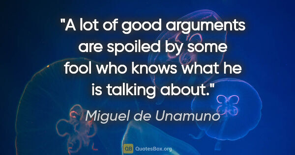 Miguel de Unamuno quote: "A lot of good arguments are spoiled by some fool who knows..."