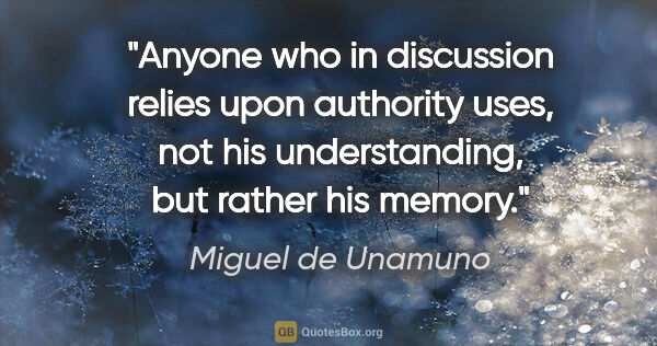 Miguel de Unamuno quote: "Anyone who in discussion relies upon authority uses, not his..."